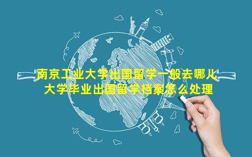 南京工业大学出国留学一般去哪儿 大学毕业出国留学档案怎么处理